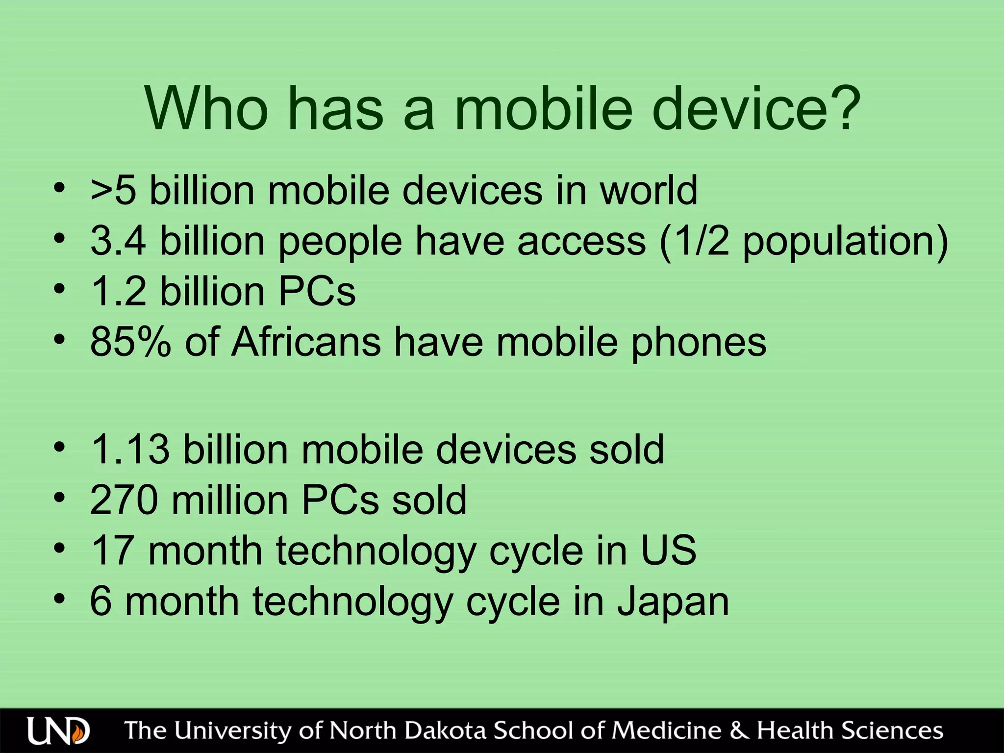 Who has a mobile device?
• >5 billion mobile devices in world
• 3.4 billion people have access (1/2 population)
• 1.2 billion PCs
• 85% of Africans have mobile phones
• 1.13 billion mobile devices sold
• 270 million PCs sold
• 17 month technology cycle in US
• 6 month technology cycle in Japan
 