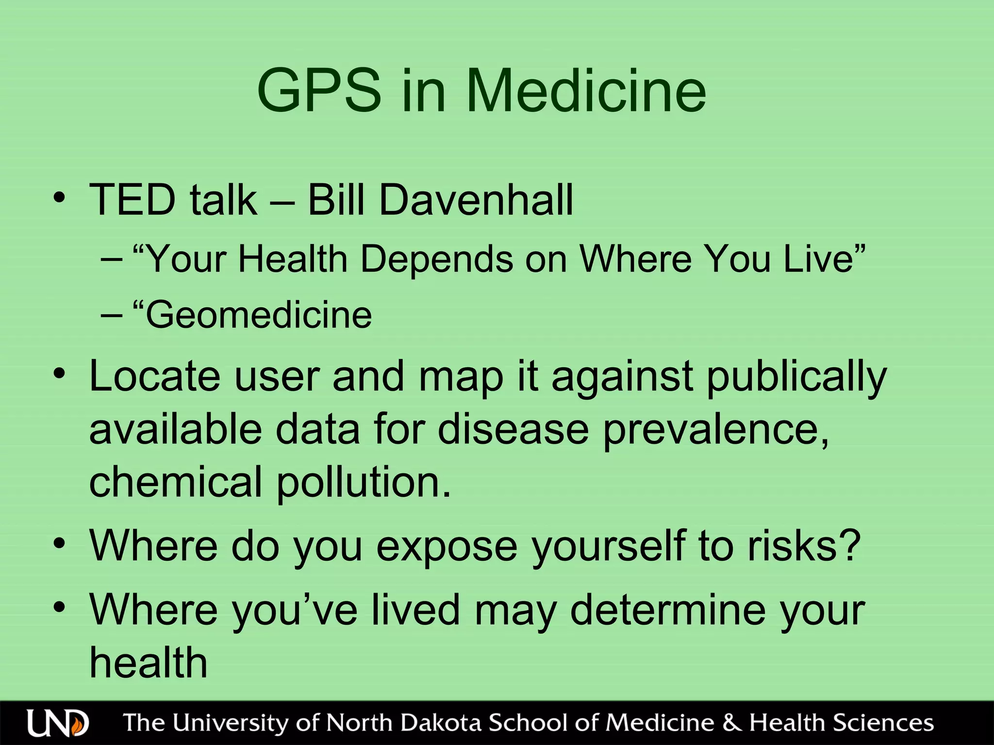 GPS in Medicine
• TED talk – Bill Davenhall
– “Your Health Depends on Where You Live”
– “Geomedicine
• Locate user and map it against publically
available data for disease prevalence,
chemical pollution.
• Where do you expose yourself to risks?
• Where you’ve lived may determine your
health
 