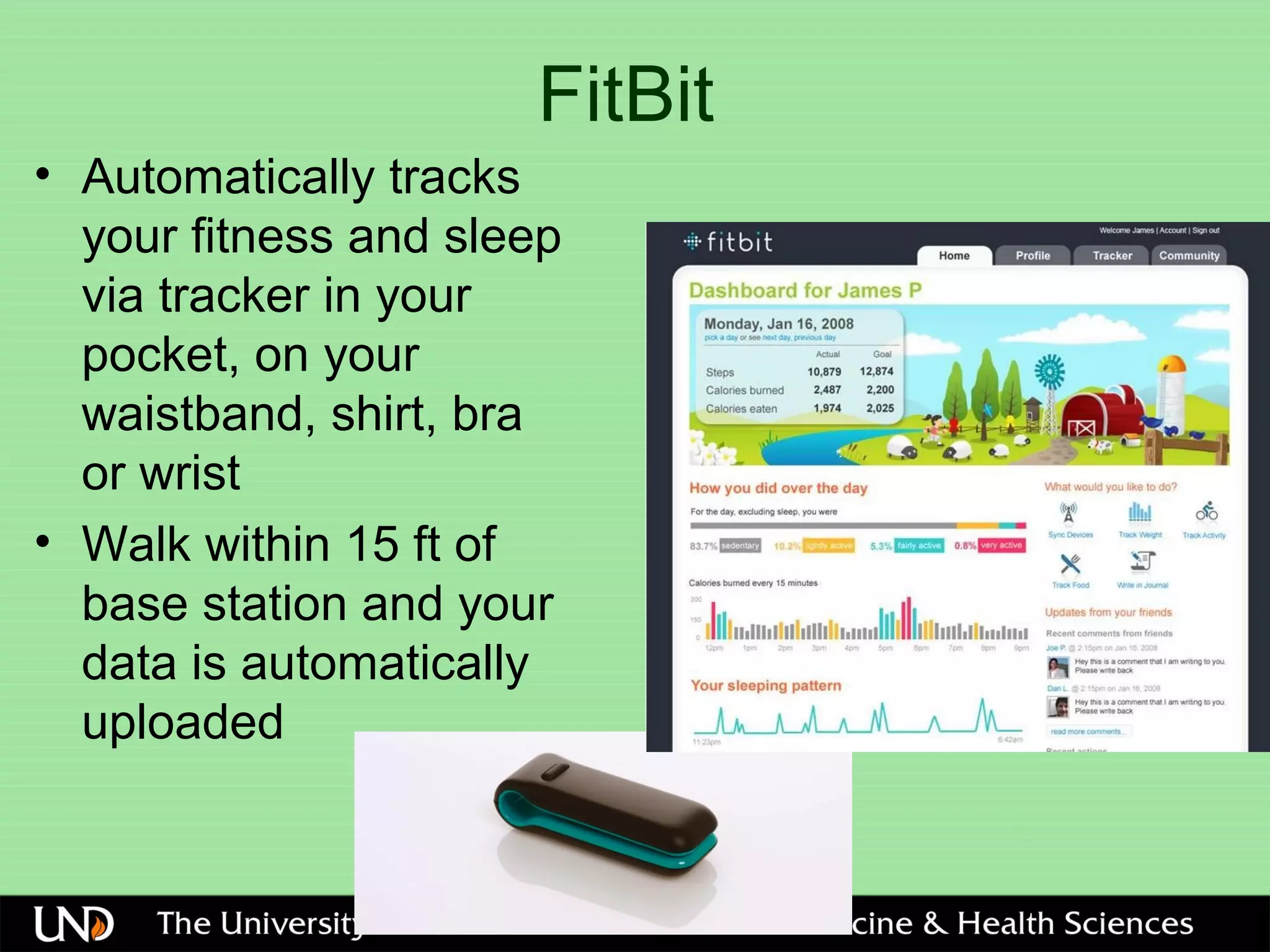 FitBit
• Automatically tracks
your fitness and sleep
via tracker in your
pocket, on your
waistband, shirt, bra
or wrist
• Walk within 15 ft of
base station and your
data is automatically
uploaded
 