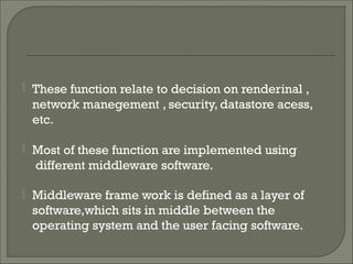  These function relate to decision on renderinal ,
network manegement , security, datastore acess,
etc.
 Most of these function are implemented using
different middleware software.
 Middleware frame work is defined as a layer of
software,which sits in middle between the
operating system and the user facing software.
 