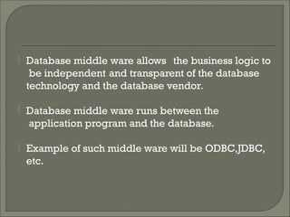 Database middle ware allows the business logic to
be independent and transparent of the database
technology and the database vendor.
 Database middle ware runs between the
application program and the database.
 Example of such middle ware will be ODBC,JDBC,
etc.
 