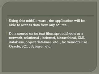  Using this middle ware , the application will be
able to access data from any source.
 Data source ca be text files, spreadsheets or a
network, relational , indexed, hierarchical, XML
database, object database, etc.., fro vendors like
Oracle, SQL , Sybase , etc.
 