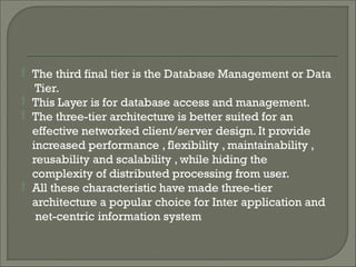 


The third final tier is the Database Management or Data
Tier.
This Layer is for database access and management.
The three-tier architecture is better suited for an
effective networked client/server design. It provide
increased performance , flexibility , maintainability ,
reusability and scalability , while hiding the
complexity of distributed processing from user.
 All these characteristic have made three-tier
architecture a popular choice for Inter application and
net-centric information system
 