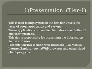 

This is user facing System in the first tier.This is the
layer of agent application and system.
These applications run on the client device and offer all
the user interface.


This tier is responsible for presenting the information
to the end user.
Presentation Tier include web browsers (like Mozilla,
Internet Explorer etc…)WAP browsers and customized
client programs.
 