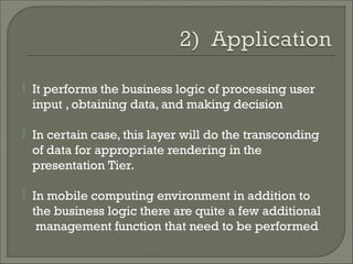  It performs the business logic of processing user
input , obtaining data, and making decision
 In certain case, this layer will do the transconding
of data for appropriate rendering in the
presentation Tier.
 In mobile computing environment in addition to
the business logic there are quite a few additional
management function that need to be performed
 
