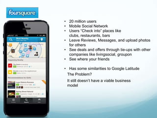 • 20 million users
• Mobile Social Network
• Users “Check into” places like
  clubs, restaurants, bars
• Leave Reviews, Messages, and upload photos
  for others
• See deals and offers through tie-ups with other
  companies like livingsocial, groupon
• See where your friends

• Has some similarities to Google Latitude
 The Problem?
 It still doesn’t have a viable business
 model
 