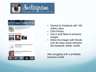 • Owned by Facebook with 100
  million users
• Click Photos
• Use in built filters to enhance
  images
• Share the images with friends
  over all major social networks
  like facebook, twitter, tumblr


Also struggling with a profitable
business model
 