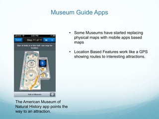 Museum Guide Apps


                                 • Some Museums have started replacing
                                   physical maps with mobile apps based
                                   maps

                                 • Location Based Features work like a GPS
                                   showing routes to interesting attractions.




The American Museum of
Natural History app points the
way to an attraction.
 