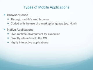 Types of Mobile Applications

 Browser Based
   Through mobile’s web browser
   Coded with the use of a markup language (eg. Html)
 Native Applications
   Own runtime environment for execution
   Directly interacts with the OS
   Highly interactive applications
 