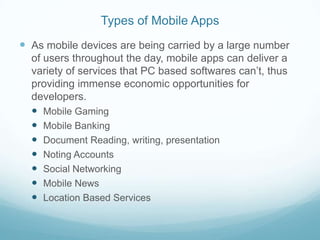 Types of Mobile Apps
 As mobile devices are being carried by a large number
  of users throughout the day, mobile apps can deliver a
  variety of services that PC based softwares can’t, thus
  providing immense economic opportunities for
  developers.
   Mobile Gaming
   Mobile Banking
   Document Reading, writing, presentation
   Noting Accounts
   Social Networking
   Mobile News
   Location Based Services
 