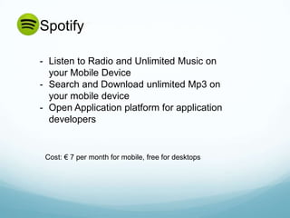 Spotify

- Listen to Radio and Unlimited Music on
  your Mobile Device
- Search and Download unlimited Mp3 on
  your mobile device
- Open Application platform for application
  developers


 Cost: € 7 per month for mobile, free for desktops
 