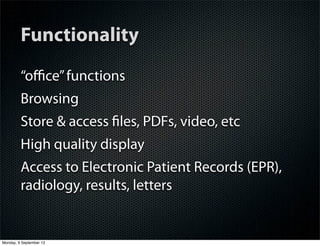 Functionality
“oﬃce”functions
Browsing
Store & access ﬁles, PDFs, video, etc
High quality display
Access to Electronic Patient Records (EPR),
radiology, results, letters
Monday, 9 September 13
 