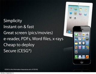 Simplicity
Instant on & fast
Great screen (pics/movies)
e-reader, PDFs, Word ﬁles, x-rays
Cheap to deploy
Secure (CESG*)
CESG is the Information Assurance arm of GCHQ
Monday, 9 September 13
 