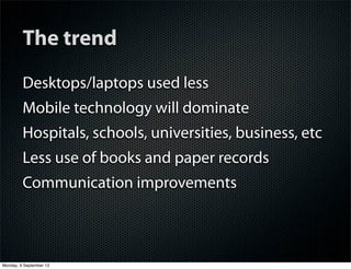 The trend
Desktops/laptops used less
Mobile technology will dominate
Hospitals, schools, universities, business, etc
Less use of books and paper records
Communication improvements
Monday, 9 September 13
 