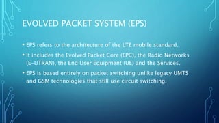 EVOLVED PACKET SYSTEM (EPS)
• EPS refers to the architecture of the LTE mobile standard.
• It includes the Evolved Packet Core (EPC), the Radio Networks
(E-UTRAN), the End User Equipment (UE) and the Services.
• EPS is based entirely on packet switching unlike legacy UMTS
and GSM technologies that still use circuit switching.
 