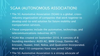 5GAA (AUTONOMOUS ASSOCIATION)
• The 5G Automotive Association (5GAA) is a global, cross-
industry organization of companies that work togetner to
develop end-to-end solution for future mobility and
transportation services.
• These companies include the automotive, technology, and
telecommunications industries (ICT)
• 5GAA Was created on September 2016. It consists of 8
founding members: AUDI AG, BMW Group, Daimler AG,
Ericsson, Huawei, Intel, Nokia, and Qualcomm Incorporated.
More than 110 companies have now joined 5GAA.
• The 5G Automotive Association is a strong advocate of
 