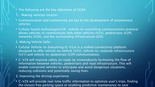 • The following are the key objectives of 5GAA
1. Making vehicles smarter
• Communication and connectivity are key to the development of autonomous
vehicles
• Cellular based technologiesV2X : vehicle-to-everything communication protocol
allows vehicles to communicate with other vehicles (V2V), pedestrians (V2P),
networks (V2N), and the surrounding infrastructure (V2I).
2. Making Vehicle Safer
• Cellular Vehicle-to-Everything (C-V2x) is a unified connectivity platform
designed to offer vehicle-to-vehicle (V2V), vehicle-to-roadside infrastructure
(V21) and vehicle-to-pedestrian (V2P) communication.
• C-V2X will improve safety on roads by tremendously facilitating the flow of
information between vehicles, pedestrians and road infrastructure. This will
enable connected vehicles to anticipate and avoid dangerous situations,
reducing collisions and potentially saving lives.
3. Improving the driving experience
• C-V2X will provide real-time traffic information to optimize user’s trips, finding
the closest free parking space or enabling predictive maintenance to save
 