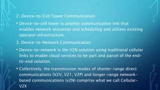 2. Device-to-Cell Tower Communication
• Device-to-cell tower is another communication link that
enables network resources and scheduling and utilizes existing
operator infrastructure.
3. Device-to-Network Communication
• Device-to-network is the V2N solution using traditional cellular
links to enable cloud services to be part and parcel of the end-
to-end solution.
• Collectively, the transmission modes of shorter-range direct
communications (V2V, V21, V2P) and longer-range network-
based communications (v2N) comprise what we call Cellular-
V2X
 