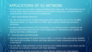 APPLICATIONS OF 5G NETWORK
• 5GAA focuses on more than simply providing faster data rate. 5G technology aims to
provide wide range of future industries from retail to education, transportation to
entertainment and smart homes to healthcare.
1. High-Speed Mobile Networks
• 5G will revolutionize the mobile experience with a data rate up to 10 to 20 GBPS
download speed. It is equivalent to a fiber optic Internet connection accessed
wirelessly.
• Another important feature of 5G technology is Low latency which is significant for
autonomous driving and mission-critical applications. 5Gnetworks are capable of
latency less than a millisecond.
2. Entertainment and Multimedia
• Almost 50 percentage of mobile Internet traffic is used for video downloads globally.
This trend will increase in future and high definition video streaming will be common
in the future.
• 5G will offer a high definition virtual world on your mobile phone. Live events can be
streamed via a wireless network with high definition.
• HD TV channels can be accessed on mobile devices without any interruptions.
 