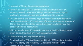 3. Internet of Things Connecting everything
• Internet of Things (loT) is another broad area that will use 5G
wireless network. Internet of Things will connect every objects,
appliance, sensors, devices and applications into Internet.
• loT applications will collects huge amount of data from millions of
devices and sensors. 5G is the most efficient candidate for Internet of
Things due to its flexibility, unused spectrum availability and low
cost solutions for deployment.
• lOT can benefit from 5G networks in many areas like: Smart Homes,
Smart Cities, Industrial loT, Fleet Management etc.
4. Virtual reality and Augmented Reality
• As Virtual reality (VR) and Augmented Reality (AR) needs faster data
rate, low latency and reliability. 5G networks will unlock the
 