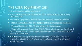 THE USER EQUIPMENT (UE)
• UE is nothing but mobile equipment.
• The internal architecture of the UE for LTE is identical to the one used by
UMTS and GSM.
• The mobile equipment is comprised of the following important modules:
• - Mobile Termination (MT): This handles all the communication functions.
• - Terminal Equipment (TE) : This terminates the data streams.
• - Universal Integrated Circuit Card (UICC): This is also known as the SIM card
for LTE equipment. It runs an application known as the Universal Subscriber
Identity Module (USIM).
• A USIM stores user-specific data very similar to 3G SIM card. This keeps
information about the user's phone number, home network identity and
security keys etc.
 