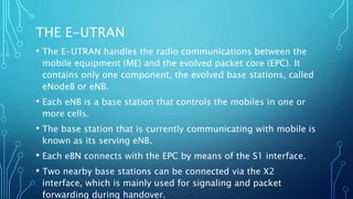 THE E-UTRAN
• The E-UTRAN handles the radio communications between the
mobile equipment (ME) and the evolved packet core (EPC). It
contains only one component, the evolved base stations, called
eNodeB or eNB.
• Each eNB is a base station that controls the mobiles in one or
more cells.
• The base station that is currently communicating with mobile is
known as its serving eNB.
• Each eBN connects with the EPC by means of the S1 interface.
• Two nearby base stations can be connected via the X2
interface, which is mainly used for signaling and packet
forwarding during handover.
 