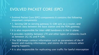 EVOLVED PACKET CORE (EPC)
• Evolved Packet Core (EPC) components It contains the following
important components
• 1. Serving GW ne serving gateway (S-GW) acts as a router, and
forwards data between the base station and the PDN gateway.
• It is also responsible for inter-eNB handovers in the U-plane.
• It provides mobility between LTE and other types of networks (such
as between 2G/3G and P-GW).
• The SGW keeps context information such as parameters of the IP
bearer and routing information, and stores the UE contexts when
paging happens.
• It is also responsible for replicating user traffic for lawful interception
 