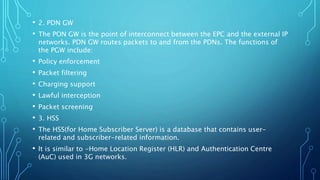 • 2. PDN GW
• The PON GW is the point of interconnect between the EPC and the external IP
networks. PDN GW routes packets to and from the PDNs. The functions of
the PGW include:
• Policy enforcement
• Packet filtering
• Charging support
• Lawful interception
• Packet screening
• 3. HSS
• The HSS(for Home Subscriber Server) is a database that contains user-
related and subscriber-related information.
• It is similar to -Home Location Register (HLR) and Authentication Centre
(AuC) used in 3G networks.
 