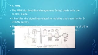• 4. MME
• The MME (for Mobility Management Entity) deals with the
control plane.
• It handles the signaling related to mobility and security for E-
UTRAN access.
• The MME is responsible for the tracking and the paging of UE in
idle mode. It is the termination point of the Non-Access
Stratum (NAS).
 