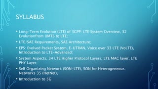 SYLLABUS
• Long-Term Evolution (LTE) of 3GPP: LTE System Overview, 32
Evolutionfrom UMTS to LTE;
• LTE/SAE Requirements, SAE Architecture;
• EPS: Evolved Packet System, E-UTRAN, Voice over 33 LTE (VoLTE),
Introduction to LTE-Advanced;
• System Aspects, 34 LTE Higher Protocol Layers, LTE MAC layer, LTE
PHY Layer;
• Self Organizing Network (SON-LTE), SON for Heterogeneous
Networks 35 (HetNet),
• Introduction to 5G
 