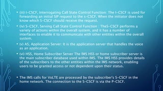 • (iii) I-CSCF, Interrogating Call State Control Function: The I-CSCF is used for
forwarding an initial SIP request to the s-CSCF. When the initiator does not
know which S-CSCF should receive the request.
• (iv) S-CSCF, Serving Call State Control Function : TheS-CSCF performs a
variety of actions within the overall system, and it has a number of
interfaces to enable it to communicate with other entities within the overall
system.
• (v) AS, Application Server: It is the application server that handles the voice
as an application.
• (vi) HSS, Home Subscriber Server The lMS HSS or home subscriber server is
the main subscriber database used within IMS. The IMS HSS provides details
of the subscribers to the other entities within the IMS network, enabling
users to be granted access or not dependent upon their status.
• The IMS calls for VoLTE are processed by the subscriber's S-CSCF in the
home network. The connection to the S-CSCF is via the P-CSCF.
 