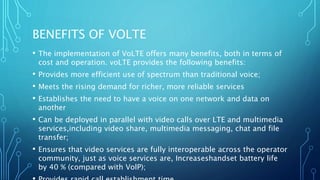 BENEFITS OF VOLTE
• The implementation of VoLTE offers many benefits, both in terms of
cost and operation. voLTE provides the following benefits:
• Provides more efficient use of spectrum than traditional voice;
• Meets the rising demand for richer, more reliable services
• Establishes the need to have a voice on one network and data on
another
• Can be deployed in parallel with video calls over LTE and multimedia
services,including video share, multimedia messaging, chat and file
transfer;
• Ensures that video services are fully interoperable across the operator
community, just as voice services are, Increaseshandset battery life
by 40 % (compared with VolP);
 