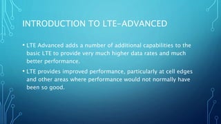 INTRODUCTION TO LTE-ADVANCED
• LTE Advanced adds a number of additional capabilities to the
basic LTE to provide very much higher data rates and much
better performance.
• LTE provides improved performance, particularly at cell edges
and other areas where performance would not normally have
been so good.
 