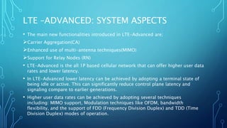 LTE –ADVANCED: SYSTEM ASPECTS
• The main new functionalities introduced in LTE-Advanced are;
Carrier Aggregation(CA)
Enhanced use of multi-antenna techniques(MIMO)
Support for Relay Nodes (RN)
• LTE-Advanced is the all 1P based cellular network that can offer higher user data
rates and lower latency.
• In LTE-Advanced lower latency can be achieved by adopting a terminal state of
being idle or active. This can significantly reduce control plane latency and
signaling compare to earlier generations.
• Higher user data rates can be achieved by adopting several techniques
including: MIMO support, Modulation techniques like OFDM, bandwidth
flexibility, and the support of FDD (Frequency Division Duplex) and TDD (Time
Division Duplex) modes of operation.
 