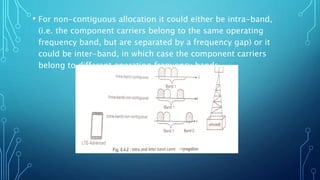 • For non-contiguous allocation it could either be intra-band,
(i.e. the component carriers belong to the same operating
frequency band, but are separated by a frequency gap) or it
could be inter-band, in which case the component carriers
belong to different operating frequency bands
 