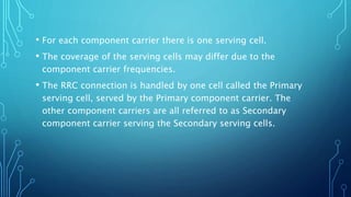 • For each component carrier there is one serving cell.
• The coverage of the serving cells may differ due to the
component carrier frequencies.
• The RRC connection is handled by one cell called the Primary
serving cell, served by the Primary component carrier. The
other component carriers are all referred to as Secondary
component carrier serving the Secondary serving cells.
 