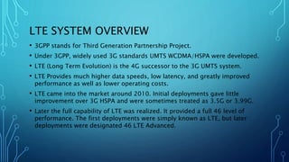 LTE SYSTEM OVERVIEW
• 3GPP stands for Third Generation Partnership Project.
• Under 3GPP, widely used 3G standards UMTS WCDMA/HSPA were developed.
• LTE (Long Term Evolution) is the 4G successor to the 3G UMTS system.
• LTE Provides much higher data speeds, low latency, and greatly improved
performance as well as lower operating costs.
• LTE came into the market around 2010. Initial deployments gave little
improvement over 3G HSPA and were sometimes treated as 3.5G or 3.99G.
• Later the full capability of LTE was realized. It provided a full 46 level of
performance. The first deployments were simply known as LTE, but later
deployments were designated 46 LTE Advanced.
 