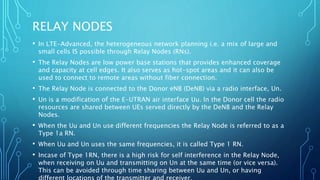 RELAY NODES
• In LTE-Advanced, the heterogeneous network planning i.e. a mix of large and
small cells IS possible through Relay Nodes (RNs).
• The Relay Nodes are low power base stations that provides enhanced coverage
and capacity at cell edges. It also serves as hot-spot areas and it can also be
used to connect to remote areas without fiber connection.
• The Relay Node is connected to the Donor eNB (DeNB) via a radio interface, Un.
• Un is a modification of the E-UTRAN air interface Uu. In the Donor cell the radio
resources are shared between UEs served directly by the DeNB and the Relay
Nodes.
• When the Uu and Un use different frequencies the Relay Node is referred to as a
Type 1a RN.
• When Uu and Un uses the same frequencies, it is called Type 1 RN.
• Incase of Type 1RN, there is a high risk for self interference in the Relay Node,
when receiving on Uu and transmitting on Un at the same time (or vice versa).
This can be avoided through time sharing between Uu and Un, or having
 