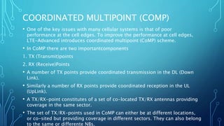 COORDINATED MULTIPOINT (COMP)
• One of the key issues with many cellular systems is that of poor
performance at the cell edges. To improve the performance at cell edges,
LTE-Advanced introduces coordinated multipoint (CoMP) scheme.
• In CoMP there are two importantcomponents
1. TX (Transmit)points
2. RX (Receive)Points
• A number of TX points provide coordinated transmission in the DL (Down
Link).
• Similarly a number of RX points provide coordinated reception in the UL
(UpLink).
• A TX/RX-point constitutes of a set of co-located TX/RX antennas providing
coverage in the same sector.
• The set of TX/RX-points used in CoMP can either be at different locations,
or co-sited but providing coverage in different sectors. They can also belong
to the same or differente NBs.
 