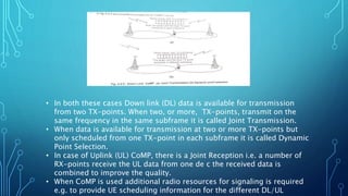 • In both these cases Down link (DL) data is available for transmission
from two TX-points. When two, or more, TX-points, transmit on the
same frequency in the same subframe it is called Joint Transmission.
• When data is available for transmission at two or more TX-points but
only scheduled from one TX-point in each subframe it is called Dynamic
Point Selection.
• In case of Uplink (UL) CoMP, there is a Joint Reception i.e. a number of
RX-points receive the UL data from one de c the received data is
combined to improve the quality.
• When CoMP is used additional radio resources for signaling is required
e.g. to provide UE scheduling information for the different DL/UL
 