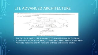 LTE ADVANCED ARCHITECTURE
• The Fig. 6.4.6 depicts LTE Advanced (LTE-A) Architecture for E-UTRAN.
• It consists of P-GW, S-GW, MME, S1-MME, eNB, HeNB, HeNB-GW and Relay
Node etc. Following are the functions of these architecture entities.
 
