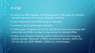 • It stands for PDN Gateway. It interfaced with S-GW using S5 interface
and with operator's IP services using SGi interface.
• It has connectivity with PCRP using Gx interface.
• It connects UE to packet data networks.
• P-GW assigns IP address to the UE. One UE can have connectivity with
more than one PGWs in order to have access to multiple PDNs.
• It takes care of packet filtering, policy enforcement and charging
related services. Moreover it fulfils connectivity between 3GPP (LTE,
LTE-A) and non 3GPP (WiMAX, CDMA etc.) technologies.
P-GW
 