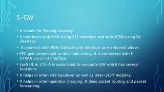 S-GW
• It stands for Serving Gateway.
• It interfaces with MME using S11 interface and with SGSN using S4
interface.
• It connects with PDN-GW using S5 interface as mentioned above.
• EPC gets terminated at this node/entity. It is connected with E-
UTRAN via S1-U interface.
• Each UE in LTE-A is associated to unique S-GW which has several
functions.
• It helps in inter-eNB handover as well as inter-3GPP mobility.
• It helps in inter-operator charging. It does packet routing and packet
forwarding
 