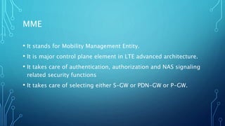 MME
• It stands for Mobility Management Entity.
• It is major control plane element in LTE advanced architecture.
• It takes care of authentication, authorization and NAS signaling
related security functions
• It takes care of selecting either S-GW or PDN-GW or P-GW.
 