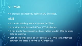 S1-MME
• It provides connectivity between EPC and eNBs.
eNB
• It is main building block or system in LTE-A.
• It provides interface with UEs or LTE-A phones.
• It has similar functionality as base station used in GSM or other
cellular systems.
• Each of the eNBs serve one or several E-UTRAN cells. Interface
between two eNBs is known as X2 interface.
 