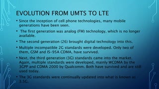 EVOLUTION FROM UMTS TO LTE
• Since the inception of cell phone technologies, many mobile
generations have been seen.
• The first generation was analog (FM) technology, which is no longer
available.
• The second generation (26) brought digital technology into this.
• Multiple incompatible 2G standards were developed. Only two of
them, GSM and IS-95A CDMA, have survived.
• Next, the third generation (3G) standards came into the market.
Again, multiple standards were developed, mainly WCDMA by the
3GPP and CDMA 2000 by Qualcomm. Both have survived and are still
used today.
• The 3G standards were continually updated into what is known as
3.5G.
 