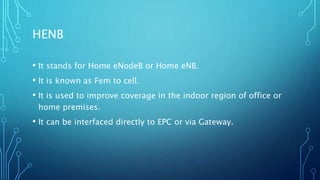 HENB
• It stands for Home eNodeB or Home eNB.
• It is known as Fem to cell.
• It is used to improve coverage in the indoor region of office or
home premises.
• It can be interfaced directly to EPC or via Gateway.
 