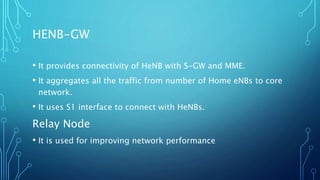 HENB-GW
• It provides connectivity of HeNB with S-GW and MME.
• It aggregates all the traffic from number of Home eNBs to core
network.
• It uses S1 interface to connect with HeNBs.
Relay Node
• It is used for improving network performance
 