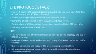 LTE PROTOCOL STACK
• Fig. 6.4.7 depicts LTE protocol stack. It is divided into two main parts NAS (Non-
Access Stratum) and AS ACcess Stratum).
• Further, it is categorizedinto control plane and user plane.
• User plane of eNB consists of PHY, MAC, RLC and PDCP layers.
• Control plane of eNB consists of these 4 layers and in addition RRC layer also.
• Following are functions of each layer.
PHY
• This layer takes care of frame formation as per TDD or FDD topology and as per
OFDMA structure.
• Moreover, it takes care of modulation and coding of different control and traffic
channels.
• It covers scrambling and codeword to layer mapping functionalities.
• It incorporates reference signals which are used for channel estimationand
channel equalization.
 