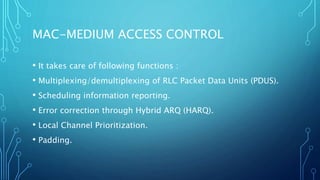 MAC-MEDIUM ACCESS CONTROL
• It takes care of following functions :
• Multiplexing/demultiplexing of RLC Packet Data Units (PDUS).
• Scheduling information reporting.
• Error correction through Hybrid ARQ (HARQ).
• Local Channel Prioritization.
• Padding.
 
